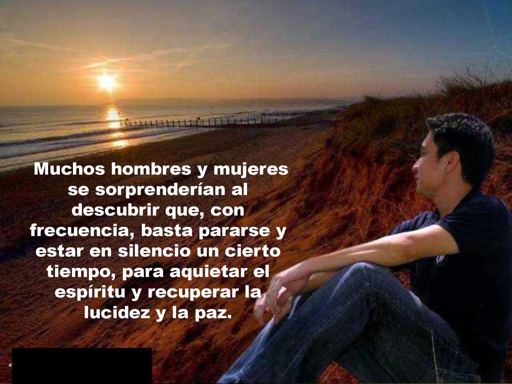 Muchos hombres y mujeres se sorprenderían al descubrir que, con frecuencia, basta pararse y estar en silencio un cierto tiempo, para aquietar el espíritu y recuperar la lucidez y la paz.