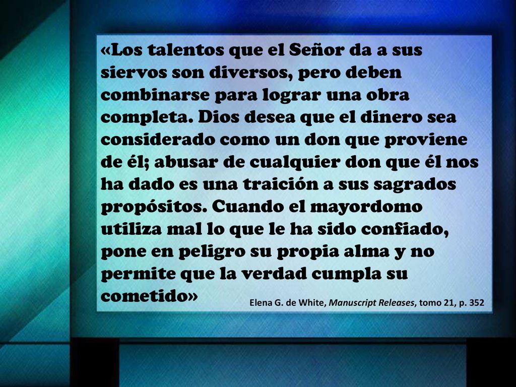 «Los talentos que el Señor da a sus siervos son diversos, pero deben combinarse para lograr una obra completa. Dios desea que el dinero sea considerado como un don que proviene de él; abusar de cualquier don que él nos ha dado es una traición a sus sagrados propósitos. Cuando el mayordomo utiliza mal lo que le ha sido confiado, pone en peligro su propia alma y no permite que la verdad cumpla su cometido»