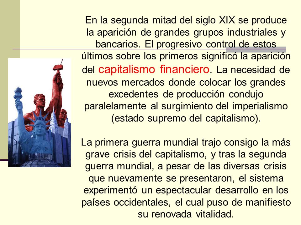 En la segunda mitad del siglo XIX se produce la aparición de grandes grupos industriales y bancarios. El progresivo control de estos últimos sobre los primeros significó la aparición del capitalismo financiero. La necesidad de nuevos mercados donde colocar los grandes excedentes de producción condujo paralelamente al surgimiento del imperialismo (estado supremo del capitalismo).