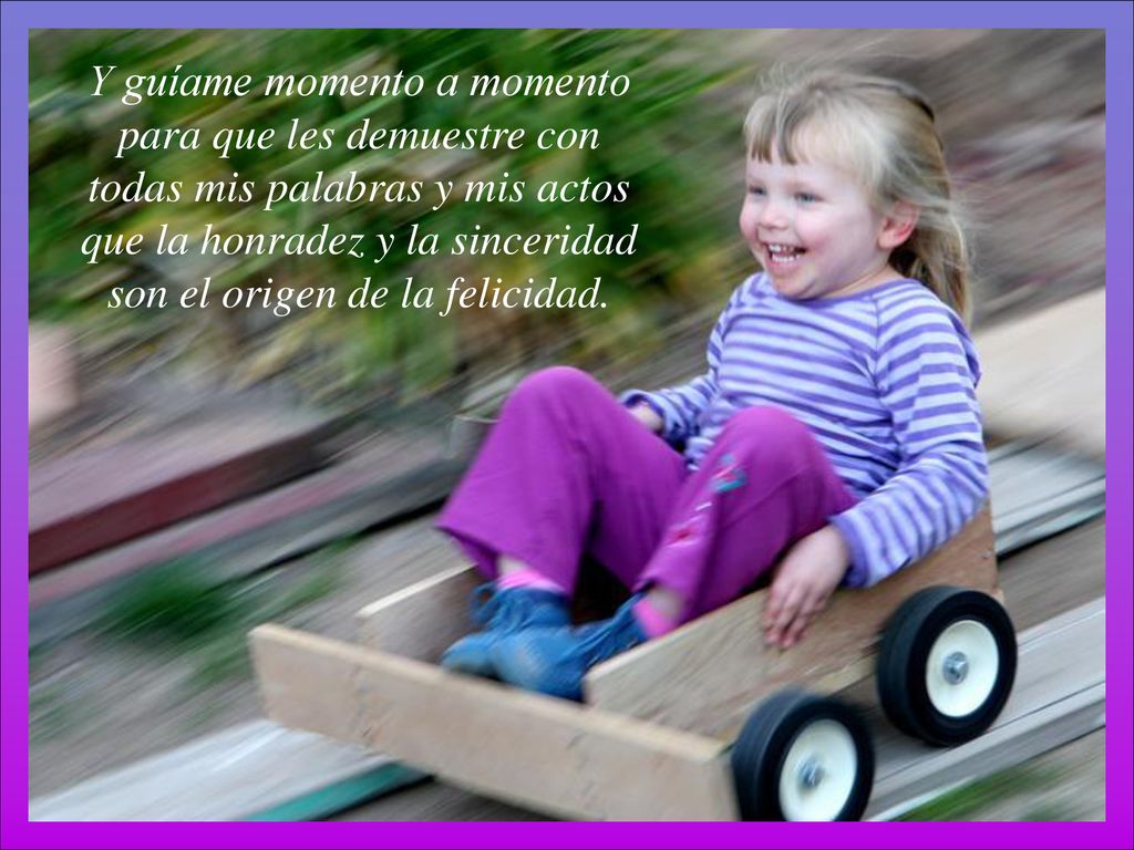 Y guíame momento a momento para que les demuestre con todas mis palabras y mis actos que la honradez y la sinceridad son el origen de la felicidad.