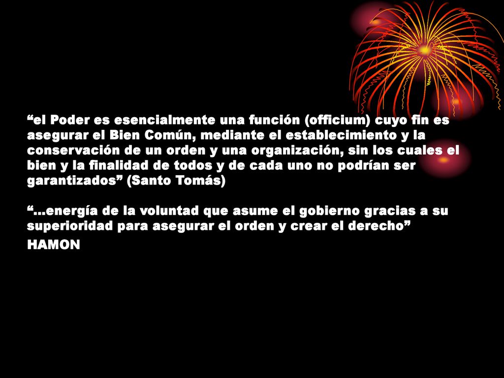 el Poder es esencialmente una función (officium) cuyo fin es asegurar el Bien Común, mediante el establecimiento y la conservación de un orden y una organización, sin los cuales el bien y la finalidad de todos y de cada uno no podrían ser garantizados (Santo Tomás) …energía de la voluntad que asume el gobierno gracias a su superioridad para asegurar el orden y crear el derecho HAMON