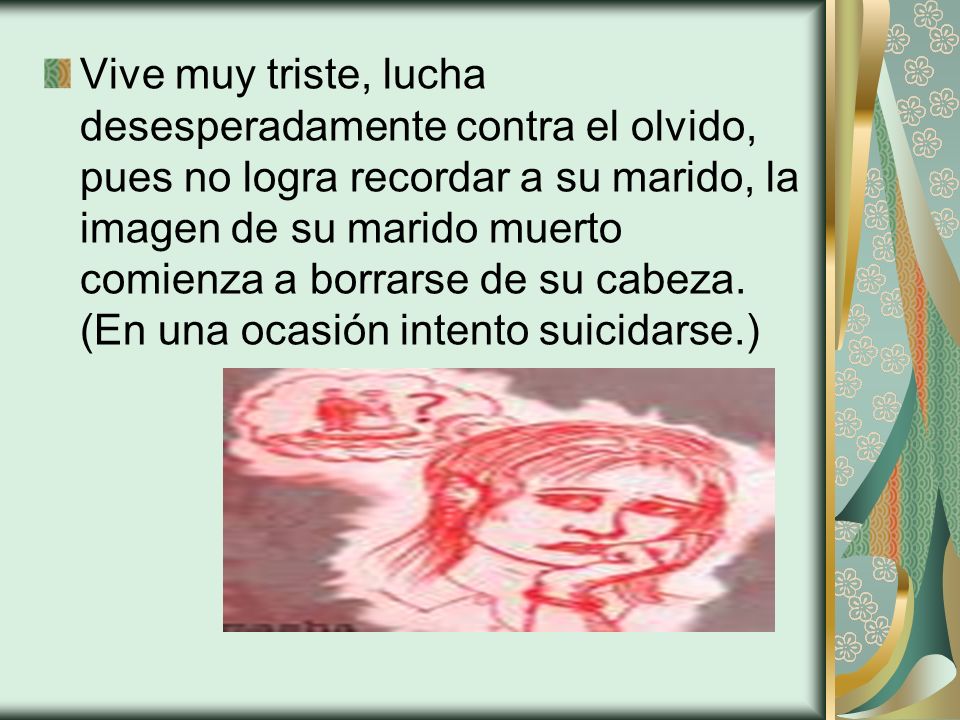 Vive muy triste, lucha desesperadamente contra el olvido, pues no logra recordar a su marido, la imagen de su marido muerto comienza a borrarse de su cabeza.