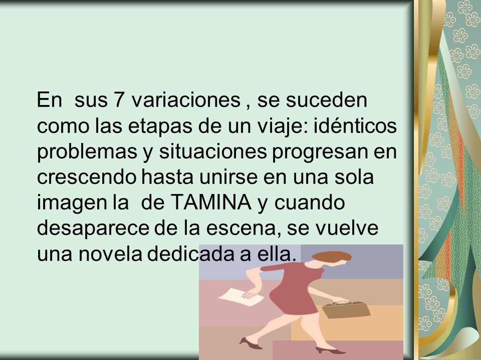 En sus 7 variaciones , se suceden como las etapas de un viaje: idénticos problemas y situaciones progresan en crescendo hasta unirse en una sola imagen la de TAMINA y cuando desaparece de la escena, se vuelve una novela dedicada a ella.