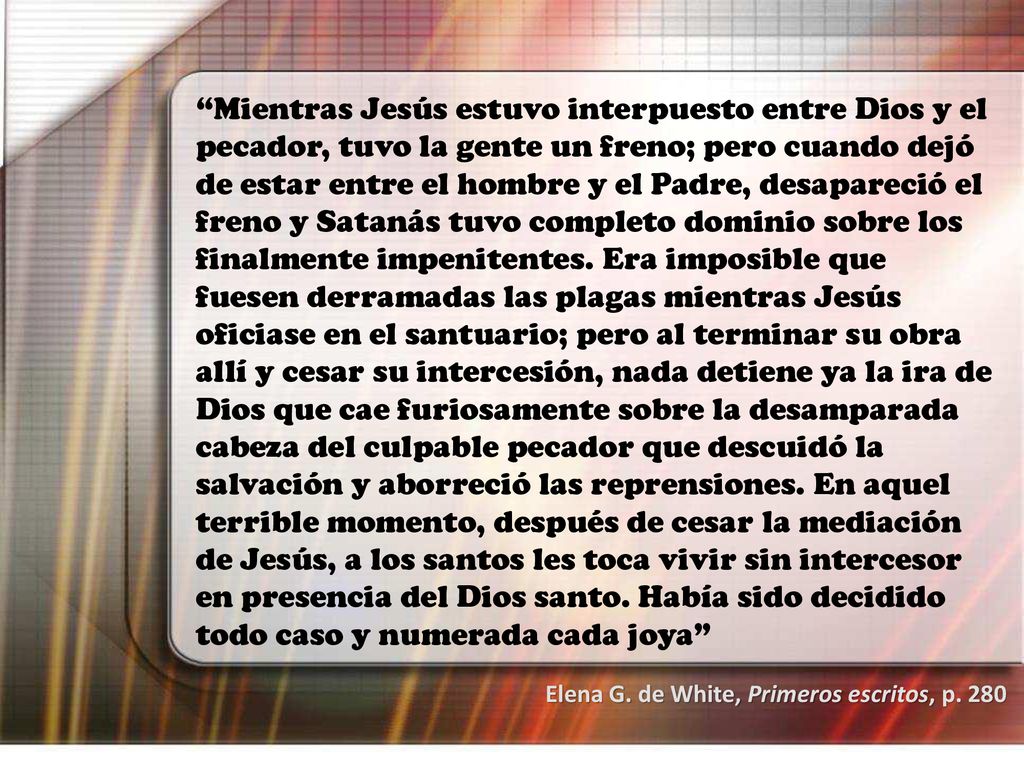 Mientras Jesús estuvo interpuesto entre Dios y el pecador, tuvo la gente un freno; pero cuando dejó de estar entre el hombre y el Padre, desapareció el freno y Satanás tuvo completo dominio sobre los finalmente impenitentes. Era imposible que fuesen derramadas las plagas mientras Jesús oficiase en el santuario; pero al terminar su obra allí y cesar su intercesión, nada detiene ya la ira de Dios que cae furiosamente sobre la desamparada cabeza del culpable pecador que descuidó la salvación y aborreció las reprensiones. En aquel terrible momento, después de cesar la mediación de Jesús, a los santos les toca vivir sin intercesor en presencia del Dios santo. Había sido decidido todo caso y numerada cada joya