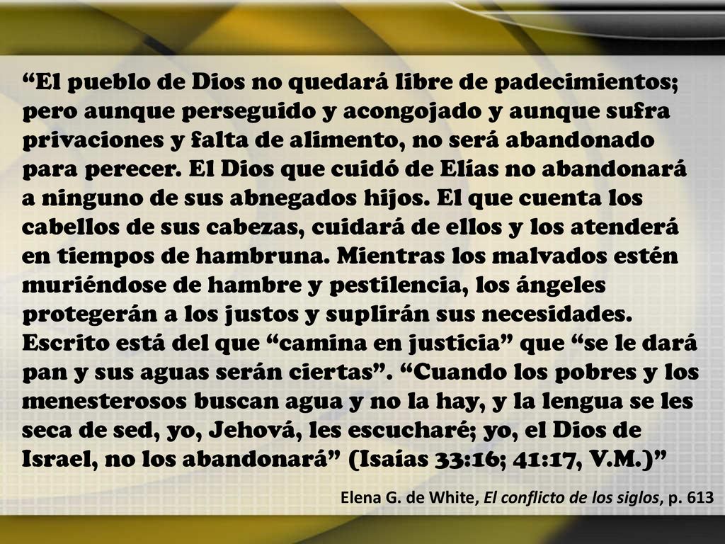 El pueblo de Dios no quedará libre de padecimientos; pero aunque perseguido y acongojado y aunque sufra privaciones y falta de alimento, no será abandonado para perecer. El Dios que cuidó de Elías no abandonará a ninguno de sus abnegados hijos. El que cuenta los cabellos de sus cabezas, cuidará de ellos y los atenderá en tiempos de hambruna. Mientras los malvados estén muriéndose de hambre y pestilencia, los ángeles protegerán a los justos y suplirán sus necesidades. Escrito está del que camina en justicia que se le dará pan y sus aguas serán ciertas . Cuando los pobres y los menesterosos buscan agua y no la hay, y la lengua se les seca de sed, yo, Jehová, les escucharé; yo, el Dios de Israel, no los abandonará (Isaías 33:16; 41:17, V.M.)