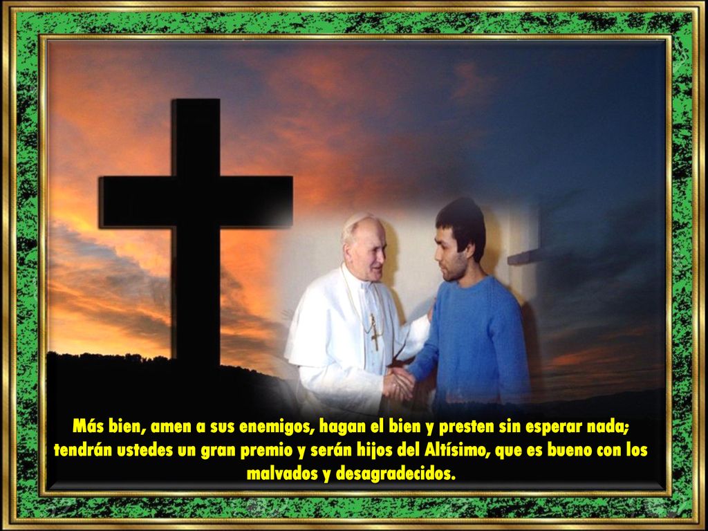 Más bien, amen a sus enemigos, hagan el bien y presten sin esperar nada; tendrán ustedes un gran premio y serán hijos del Altísimo, que es bueno con los malvados y desagradecidos.