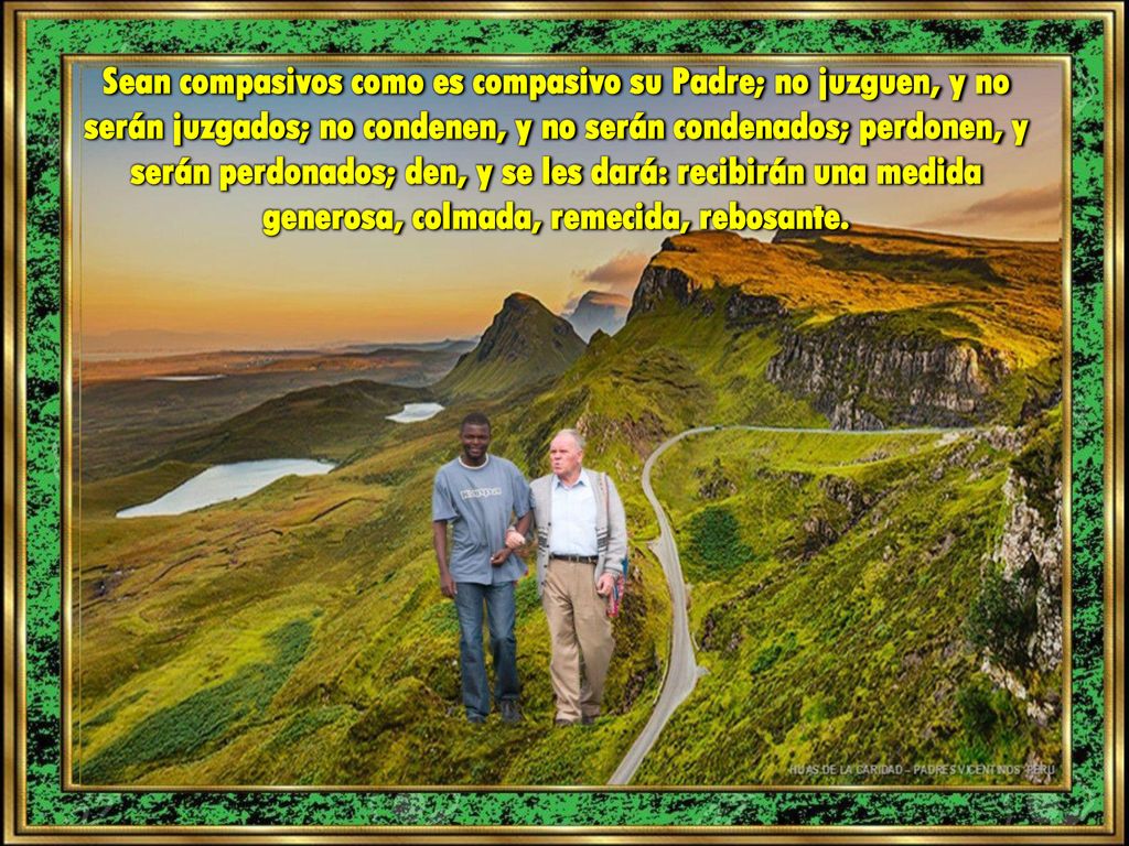 Sean compasivos como es compasivo su Padre; no juzguen, y no serán juzgados; no condenen, y no serán condenados; perdonen, y serán perdonados; den, y se les dará: recibirán una medida generosa, colmada, remecida, rebosante.