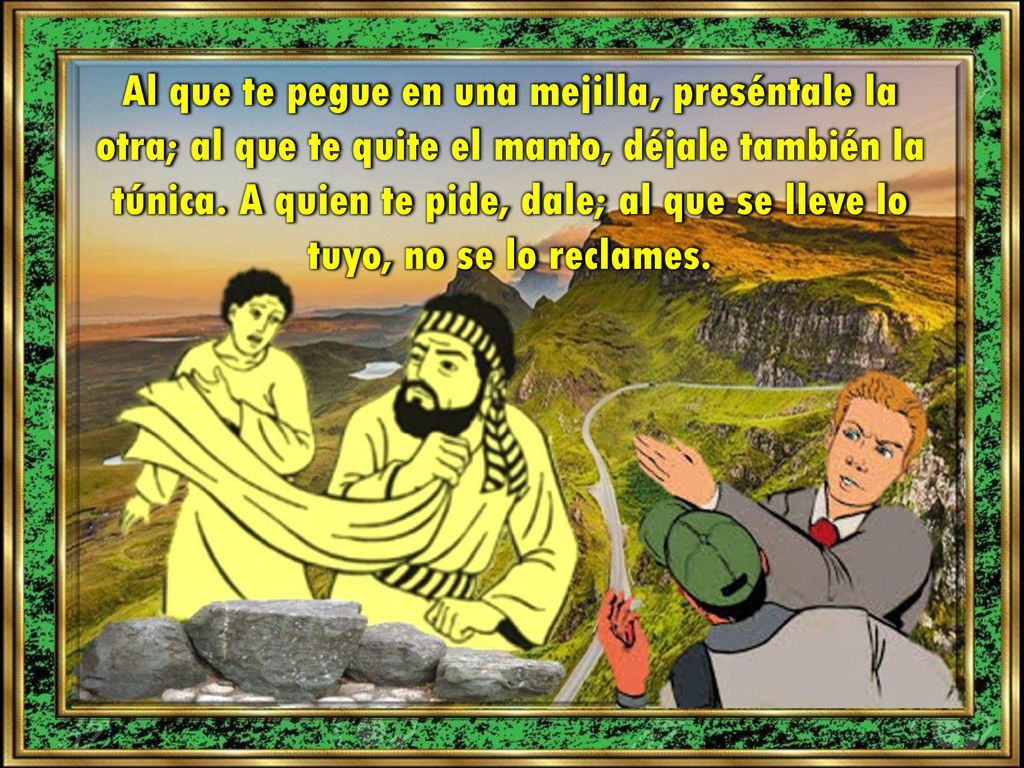 Al que te pegue en una mejilla, preséntale la otra; al que te quite el manto, déjale también la túnica.