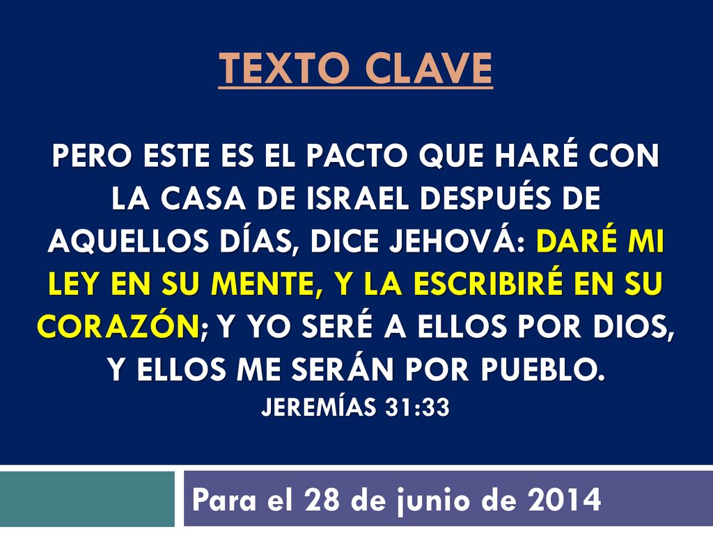 texto clave Pero este es el pacto que haré con la casa de Israel después de aquellos días, dice Jehová: Daré mi ley en su mente, y la escribiré en su corazón; y yo seré a ellos por Dios, y ellos me serán por pueblo. Jeremías 31:33