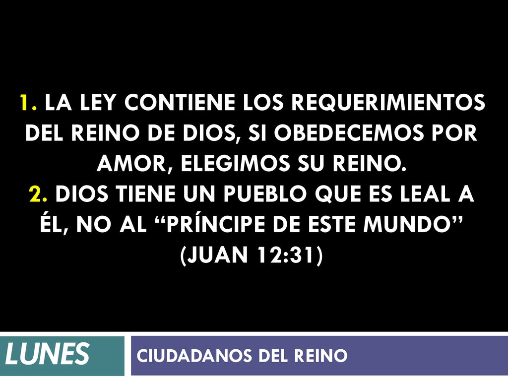 1. La ley contiene los requerimientos del reino de Dios, si obedecemos por amor, elegimos su reino. 2. Dios tiene un pueblo que es leal a él, no al príncipe de este mundo (Juan 12:31)