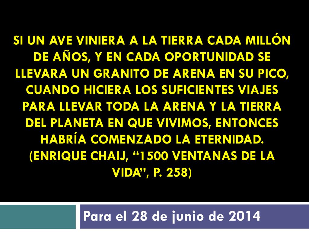 Si un ave viniera a la tierra cada millón de años, y en cada oportunidad se llevara un granito de arena en su pico, cuando hiciera los suficientes viajes para llevar toda la arena y la tierra del planeta en que vivimos, entonces habría comenzado la eternidad. (Enrique Chaij, 1500 ventanas de la vida , p. 258)