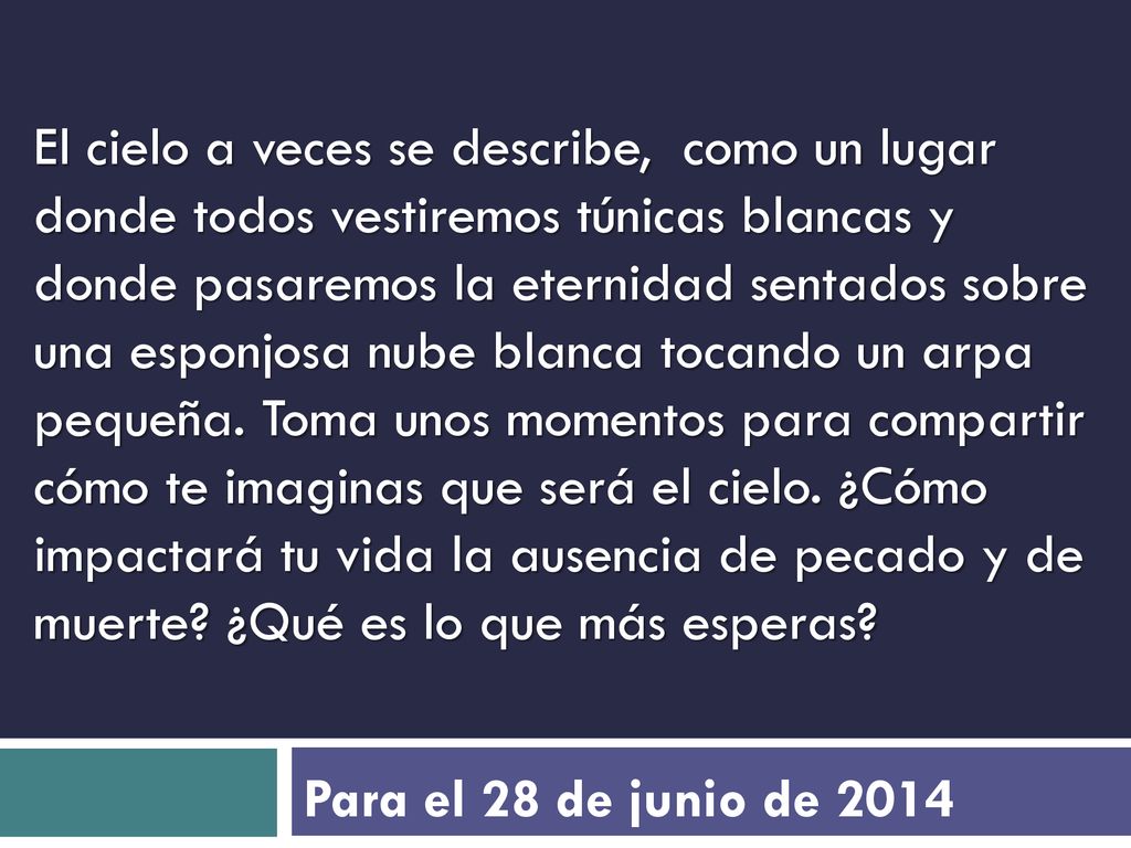 El cielo a veces se describe, como un lugar donde todos vestiremos túnicas blancas y donde pasaremos la eternidad sentados sobre una esponjosa nube blanca tocando un arpa pequeña. Toma unos momentos para compartir cómo te imaginas que será el cielo. ¿Cómo impactará tu vida la ausencia de pecado y de muerte ¿Qué es lo que más esperas