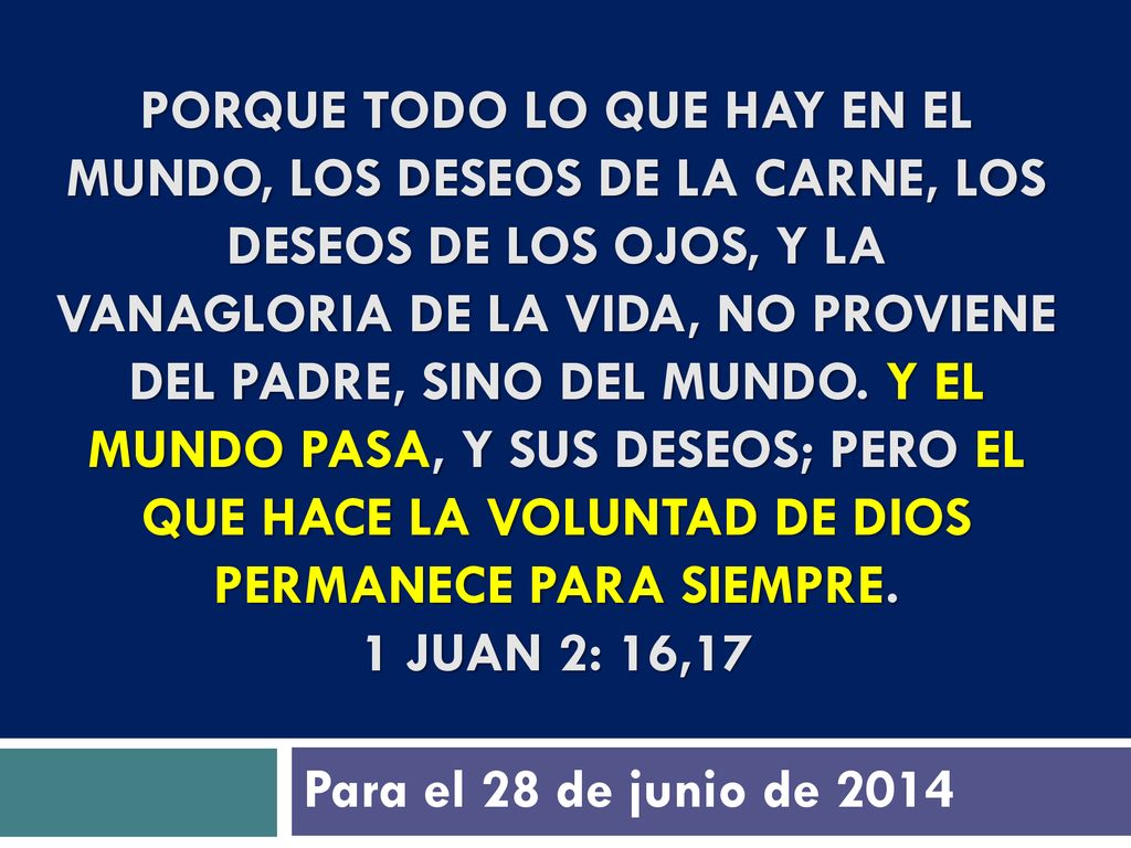 Porque todo lo que hay en el mundo, los deseos de la carne, los deseos de los ojos, y la vanagloria de la vida, no proviene del Padre, sino del mundo. Y el mundo pasa, y sus deseos; pero el que hace la voluntad de Dios permanece para siempre. 1 Juan 2: 16,17