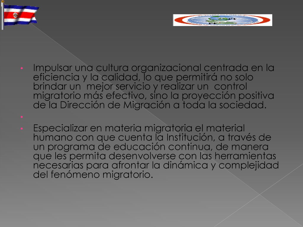 Impulsar una cultura organizacional centrada en la eficiencia y la calidad, lo que permitirá no solo brindar un mejor servicio y realizar un control migratorio más efectivo, sino la proyección positiva de la Dirección de Migración a toda la sociedad.