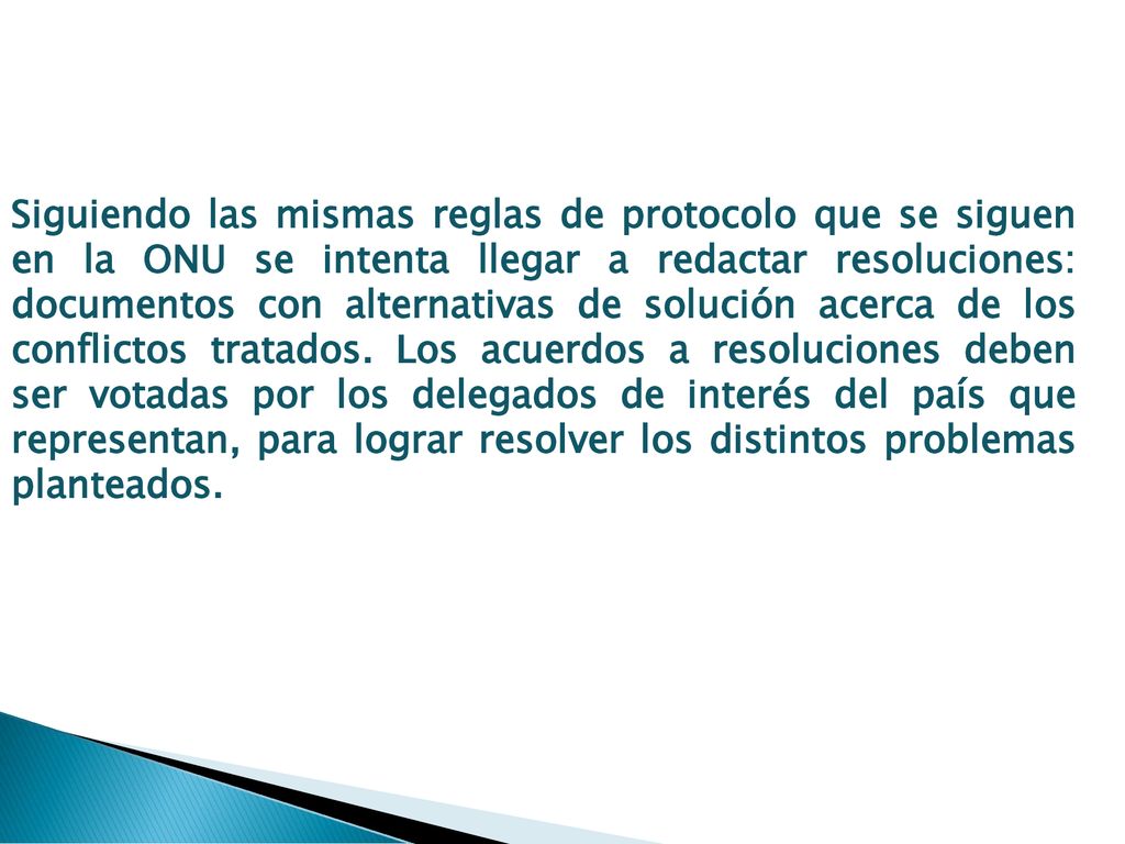 Siguiendo las mismas reglas de protocolo que se siguen en la ONU se intenta llegar a redactar resoluciones: documentos con alternativas de solución acerca de los conflictos tratados. Los acuerdos a resoluciones deben ser votadas por los delegados de interés del país que representan, para lograr resolver los distintos problemas planteados.
