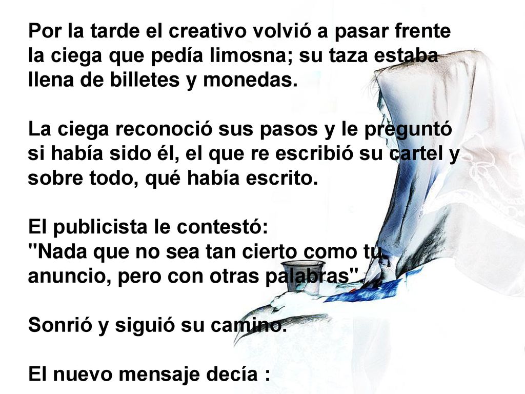 Por la tarde el creativo volvió a pasar frente la ciega que pedía limosna; su taza estaba llena de billetes y monedas. La ciega reconoció sus pasos y le preguntó si había sido él, el que re escribió su cartel y sobre todo, qué había escrito. El publicista le contestó: Nada que no sea tan cierto como tu anuncio, pero con otras palabras .