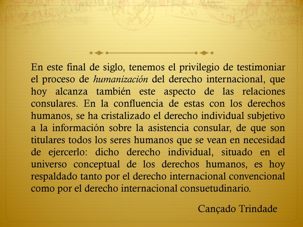 En este final de siglo, tenemos el privilegio de testimoniar el proceso de humanización del derecho internacional, que hoy alcanza también este aspecto de las relaciones consulares. En la confluencia de estas con los derechos humanos, se ha cristalizado el derecho individual subjetivo a la información sobre la asistencia consular, de que son titulares todos los seres humanos que se vean en necesidad de ejercerlo: dicho derecho individual, situado en el universo conceptual de los derechos humanos, es hoy respaldado tanto por el derecho internacional convencional como por el derecho internacional consuetudinario.