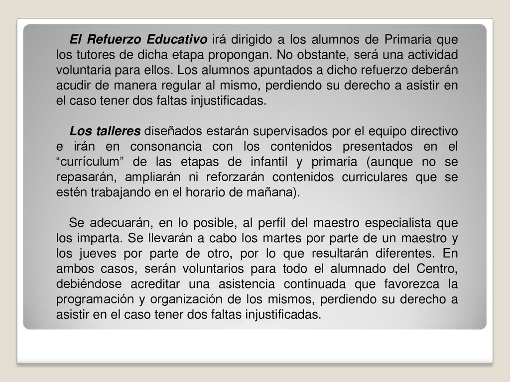 El Refuerzo Educativo irá dirigido a los alumnos de Primaria que los tutores de dicha etapa propongan. No obstante, será una actividad voluntaria para ellos. Los alumnos apuntados a dicho refuerzo deberán acudir de manera regular al mismo, perdiendo su derecho a asistir en el caso tener dos faltas injustificadas.