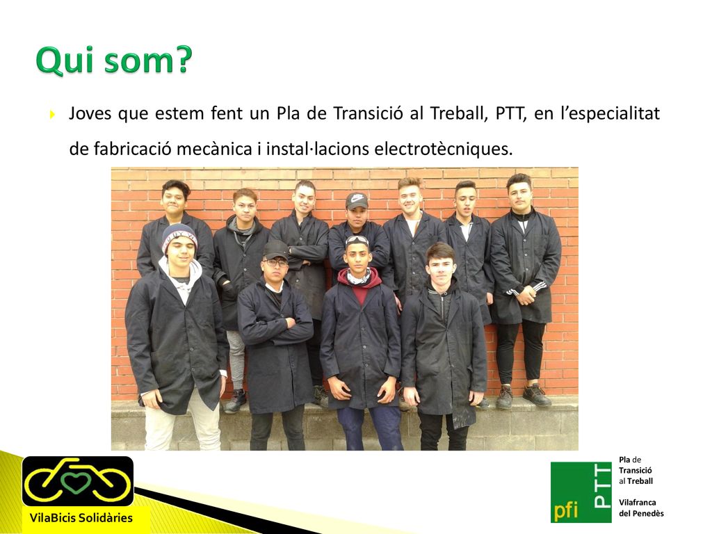 Qui som Joves que estem fent un Pla de Transició al Treball, PTT, en l’especialitat de fabricació mecànica i instal·lacions electrotècniques.