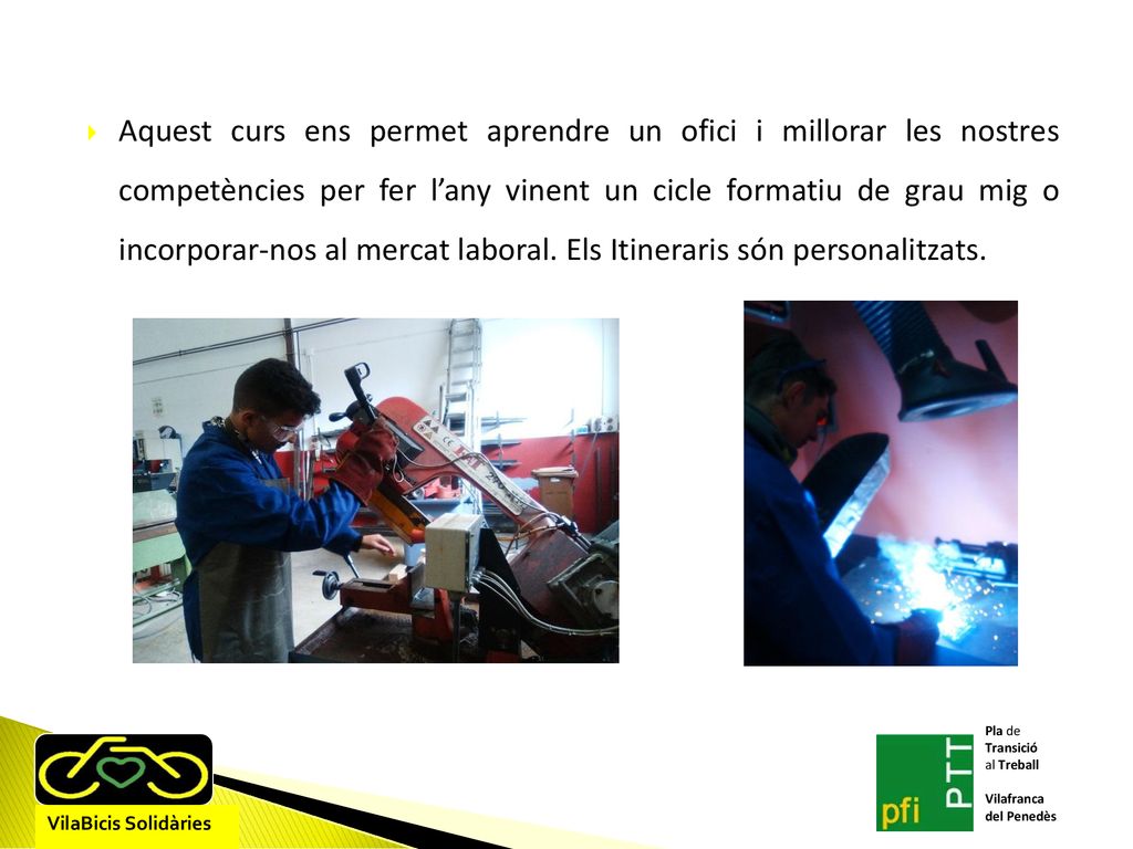 Aquest curs ens permet aprendre un ofici i millorar les nostres competències per fer l’any vinent un cicle formatiu de grau mig o incorporar-nos al mercat laboral. Els Itineraris són personalitzats.