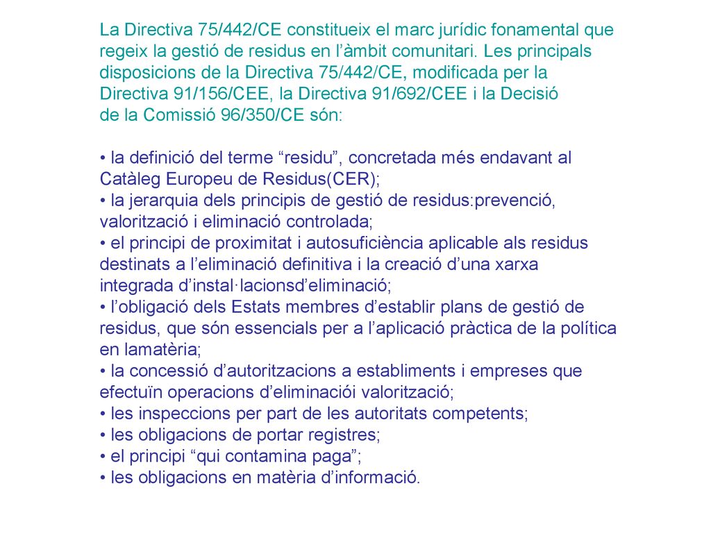 La Directiva 75/442/CE constitueix el marc jurídic fonamental que regeix la gestió de residus en l’àmbit comunitari. Les principals disposicions de la Directiva 75/442/CE, modificada per la Directiva 91/156/CEE, la Directiva 91/692/CEE i la Decisió