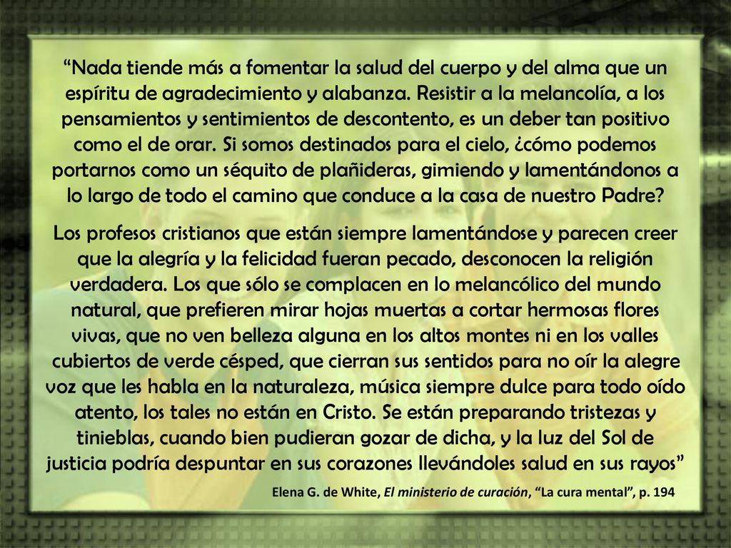 Nada tiende más a fomentar la salud del cuerpo y del alma que un espíritu de agradecimiento y alabanza. Resistir a la melancolía, a los pensamientos y sentimientos de descontento, es un deber tan positivo como el de orar. Si somos destinados para el cielo, ¿cómo podemos portarnos como un séquito de plañideras, gimiendo y lamentándonos a lo largo de todo el camino que conduce a la casa de nuestro Padre