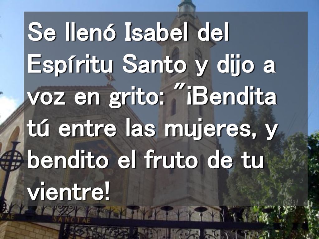 Se llenó Isabel del Espíritu Santo y dijo a voz en grito: ¡Bendita tú entre las mujeres, y bendito el fruto de tu vientre!