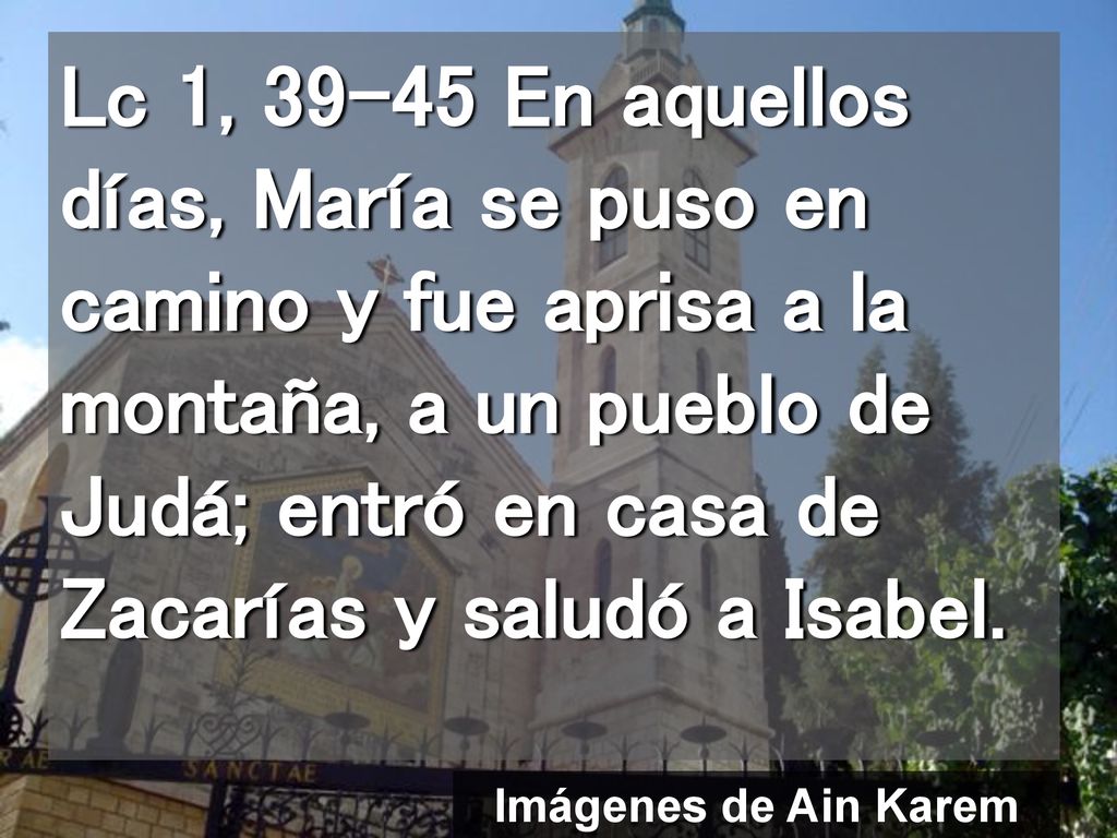 Lc 1, En aquellos días, María se puso en camino y fue aprisa a la montaña, a un pueblo de Judá; entró en casa de Zacarías y saludó a Isabel.