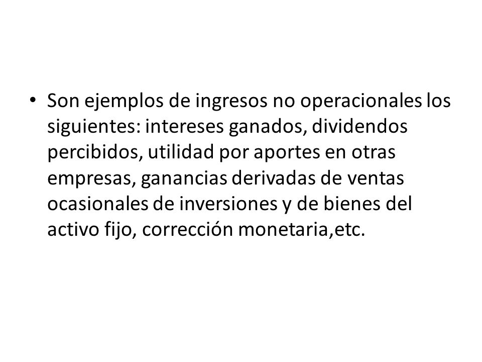 Son ejemplos de ingresos no operacionales los siguientes: intereses ganados, dividendos percibidos, utilidad por aportes en otras empresas, ganancias derivadas de ventas ocasionales de inversiones y de bienes del activo fijo, corrección monetaria,etc.