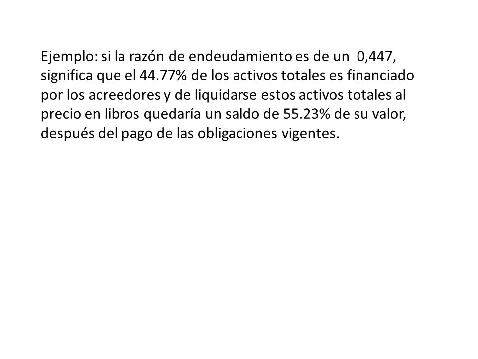 Ejemplo: si la razón de endeudamiento es de un 0,447, significa que el 44.77% de los activos totales es financiado por los acreedores y de liquidarse estos activos totales al precio en libros quedaría un saldo de 55.23% de su valor, después del pago de las obligaciones vigentes.