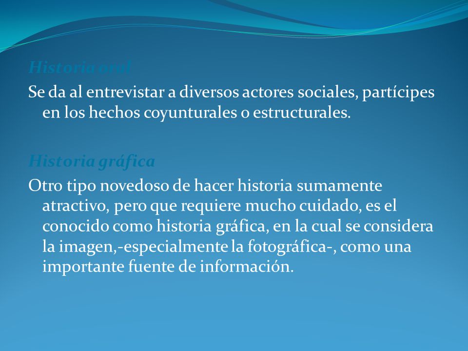 Historia oral Se da al entrevistar a diversos actores sociales, partícipes en los hechos coyunturales o estructurales.