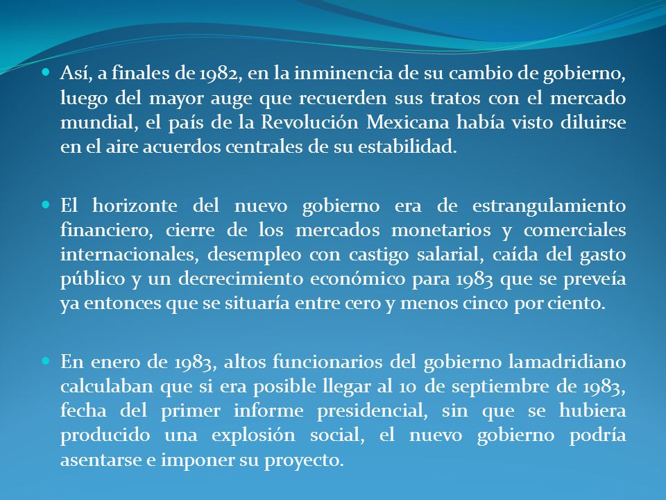 Así, a finales de 1982, en la inminencia de su cambio de gobierno, luego del mayor auge que recuerden sus tratos con el mercado mundial, el país de la Revolución Mexicana había visto diluirse en el aire acuerdos centrales de su estabilidad.