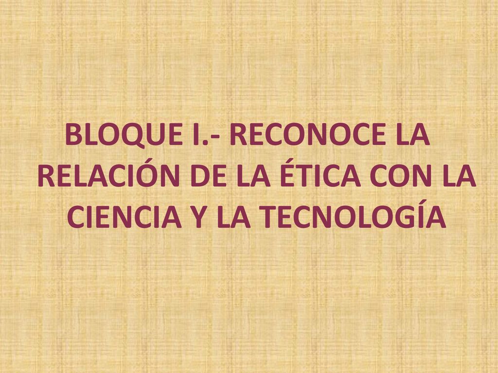 BLOQUE I.- RECONOCE LA RELACIÓN DE LA ÉTICA CON LA CIENCIA Y LA TECNOLOGÍA