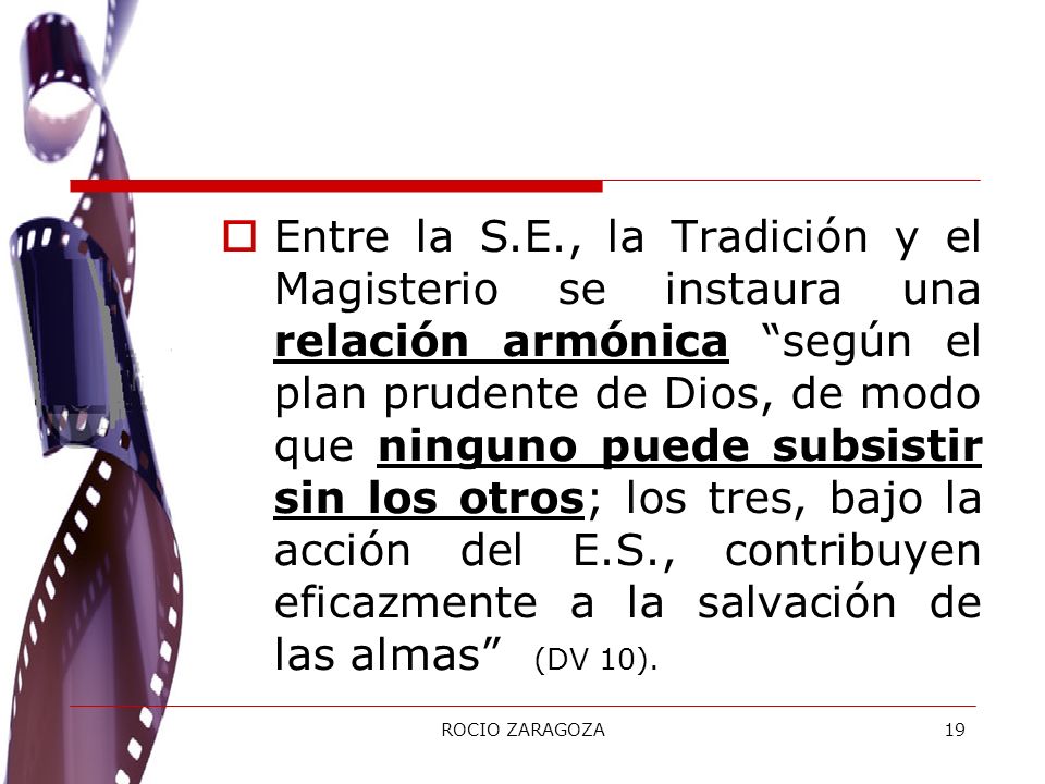 Entre la S.E., la Tradición y el Magisterio se instaura una relación armónica según el plan prudente de Dios, de modo que ninguno puede subsistir sin los otros; los tres, bajo la acción del E.S., contribuyen eficazmente a la salvación de las almas (DV 10).
