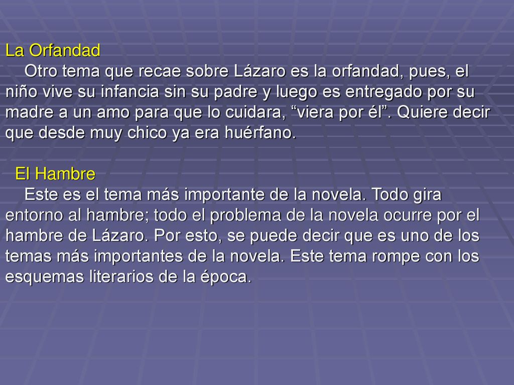 La Orfandad Otro tema que recae sobre Lázaro es la orfandad, pues, el niño vive su infancia sin su padre y luego es entregado por su madre a un amo para que lo cuidara, viera por él . Quiere decir que desde muy chico ya era huérfano.