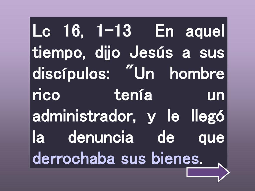 Lc 16, 1-13 En aquel tiempo, dijo Jesús a sus discípulos: Un hombre rico tenía un administrador, y le llegó la denuncia de que derrochaba sus bienes.
