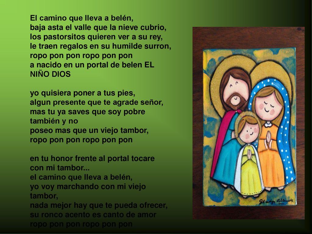 El camino que lleva a belén, baja asta el valle que la nieve cubrio, los pastorsitos quieren ver a su rey, le traen regalos en su humilde surron, ropo pon pon ropo pon pon a nacido en un portal de belen EL NIÑO DIOS yo quisiera poner a tus pies, algun presente que te agrade señor, mas tu ya saves que soy pobre también y no poseo mas que un viejo tambor, ropo pon pon ropo pon pon en tu honor frente al portal tocare con mi tambor... el camino que lleva a belén, yo voy marchando con mi viejo tambor, nada mejor hay que te pueda ofrecer, su ronco acento es canto de amor ropo pon pon ropo pon pon