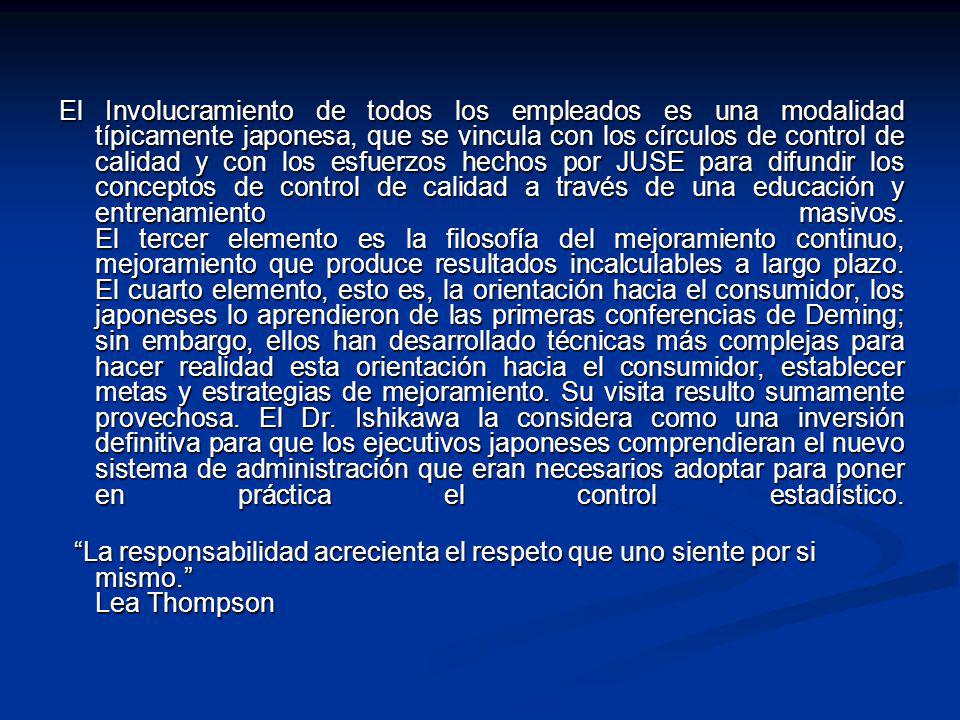 El Involucramiento de todos los empleados es una modalidad típicamente japonesa, que se vincula con los círculos de control de calidad y con los esfuerzos hechos por JUSE para difundir los conceptos de control de calidad a través de una educación y entrenamiento masivos. El tercer elemento es la filosofía del mejoramiento continuo, mejoramiento que produce resultados incalculables a largo plazo. El cuarto elemento, esto es, la orientación hacia el consumidor, los japoneses lo aprendieron de las primeras conferencias de Deming; sin embargo, ellos han desarrollado técnicas más complejas para hacer realidad esta orientación hacia el consumidor, establecer metas y estrategias de mejoramiento. Su visita resulto sumamente provechosa. El Dr. Ishikawa la considera como una inversión definitiva para que los ejecutivos japoneses comprendieran el nuevo sistema de administración que eran necesarios adoptar para poner en práctica el control estadístico.