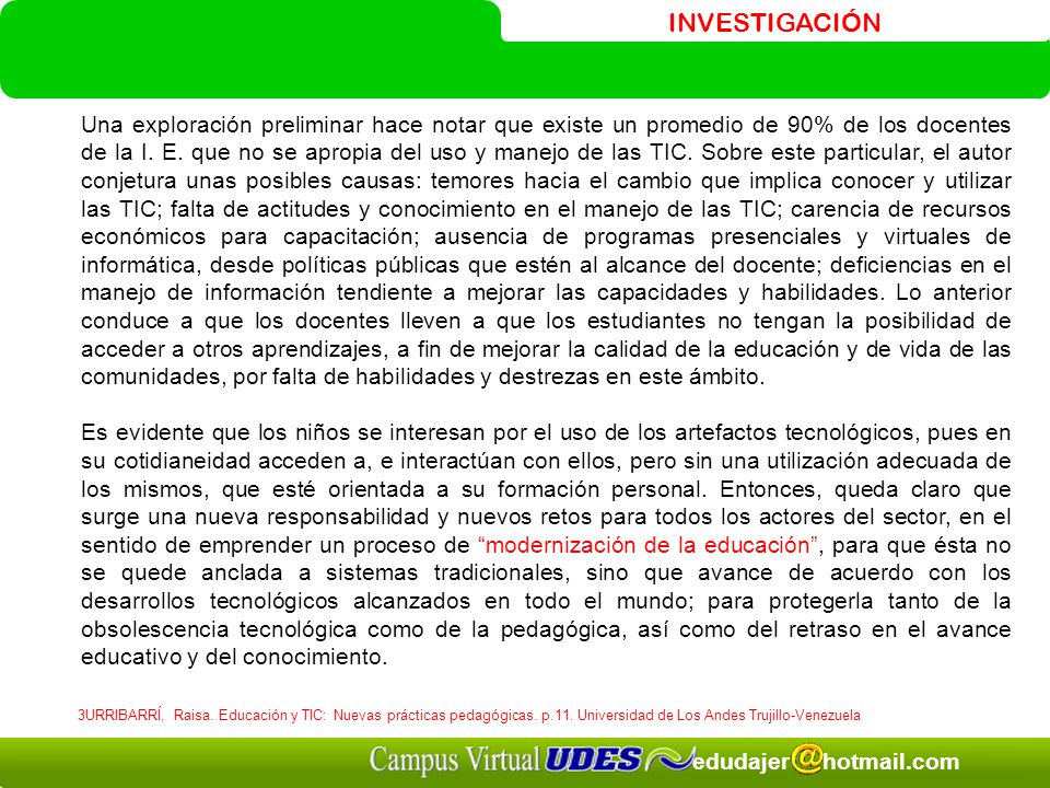 Una exploración preliminar hace notar que existe un promedio de 90% de los docentes de la I. E. que no se apropia del uso y manejo de las TIC. Sobre este particular, el autor conjetura unas posibles causas: temores hacia el cambio que implica conocer y utilizar las TIC; falta de actitudes y conocimiento en el manejo de las TIC; carencia de recursos económicos para capacitación; ausencia de programas presenciales y virtuales de informática, desde políticas públicas que estén al alcance del docente; deficiencias en el manejo de información tendiente a mejorar las capacidades y habilidades. Lo anterior conduce a que los docentes lleven a que los estudiantes no tengan la posibilidad de acceder a otros aprendizajes, a fin de mejorar la calidad de la educación y de vida de las comunidades, por falta de habilidades y destrezas en este ámbito.
