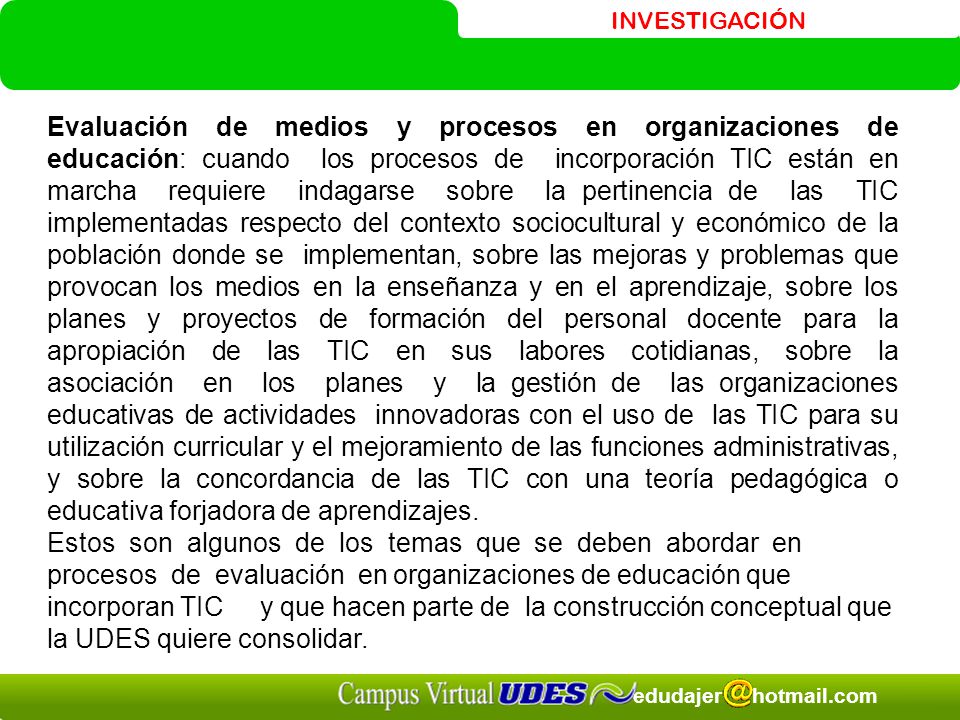 Evaluación de medios y procesos en organizaciones de educación: cuando los procesos de incorporación TIC están en marcha requiere indagarse sobre la pertinencia de las TIC implementadas respecto del contexto sociocultural y económico de la población donde se implementan, sobre las mejoras y problemas que provocan los medios en la enseñanza y en el aprendizaje, sobre los planes y proyectos de formación del personal docente para la apropiación de las TIC en sus labores cotidianas, sobre la asociación en los planes y la gestión de las organizaciones educativas de actividades innovadoras con el uso de las TIC para su utilización curricular y el mejoramiento de las funciones administrativas, y sobre la concordancia de las TIC con una teoría pedagógica o educativa forjadora de aprendizajes.