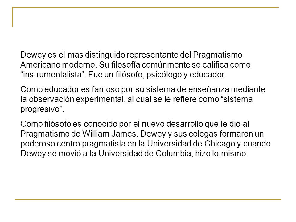 Dewey es el mas distinguido representante del Pragmatismo Americano moderno. Su filosofía comúnmente se califica como instrumentalista . Fue un filósofo, psicólogo y educador.