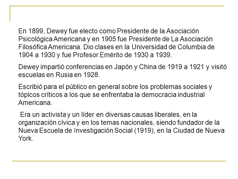 En 1899, Dewey fue electo como Presidente de la Asociación Psicológica Americana y en 1905 fue Presidente de La Asociación Filosófica Americana. Dio clases en la Universidad de Columbia de 1904 a 1930 y fue Profesor Emérito de 1930 a 1939.
