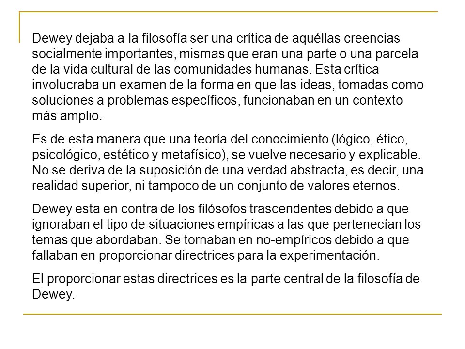Dewey dejaba a la filosofía ser una crítica de aquéllas creencias socialmente importantes, mismas que eran una parte o una parcela de la vida cultural de las comunidades humanas. Esta crítica involucraba un examen de la forma en que las ideas, tomadas como soluciones a problemas específicos, funcionaban en un contexto más amplio.