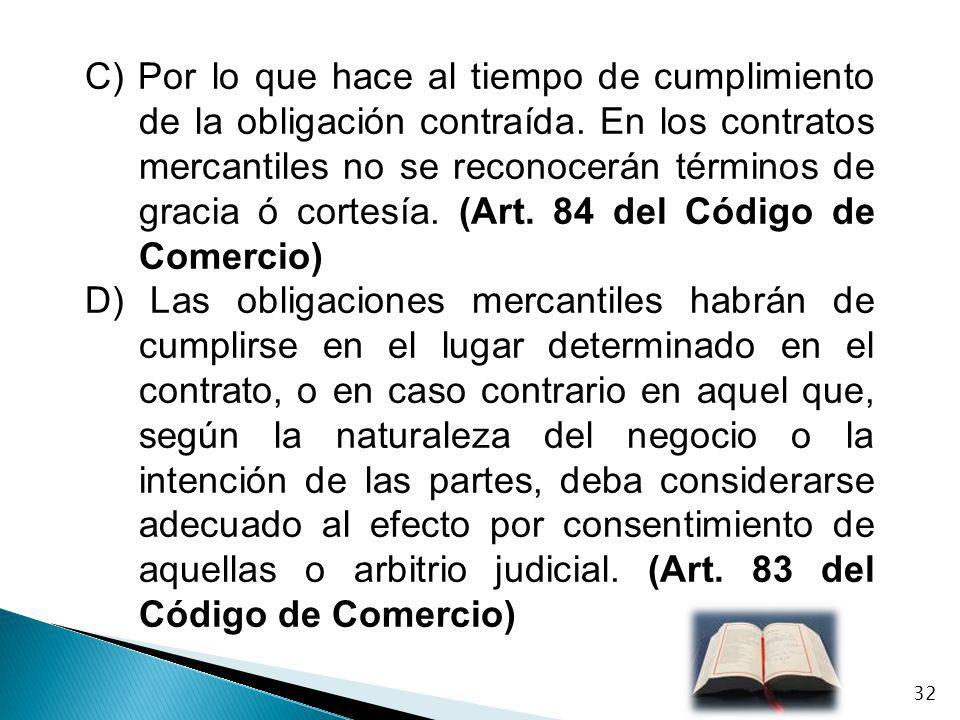 C) Por lo que hace al tiempo de cumplimiento de la obligación contraída. En los contratos mercantiles no se reconocerán términos de gracia ó cortesía. (Art. 84 del Código de Comercio)