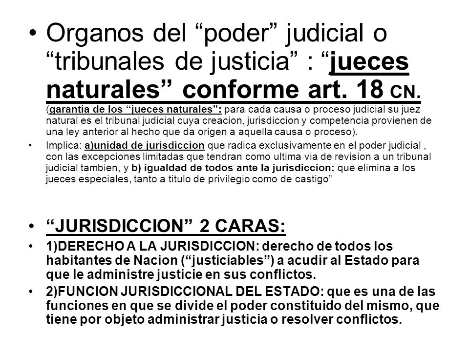 Organos del poder judicial o tribunales de justicia : jueces naturales conforme art. 18 CN. (garantia de los jueces naturales : para cada causa o proceso judicial su juez natural es el tribunal judicial cuya creacion, jurisdiccion y competencia provienen de una ley anterior al hecho que da origen a aquella causa o proceso).