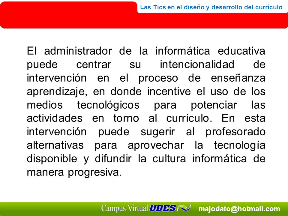 El administrador de la informática educativa puede centrar su intencionalidad de intervención en el proceso de enseñanza aprendizaje, en donde incentive el uso de los medios tecnológicos para potenciar las actividades en torno al currículo.