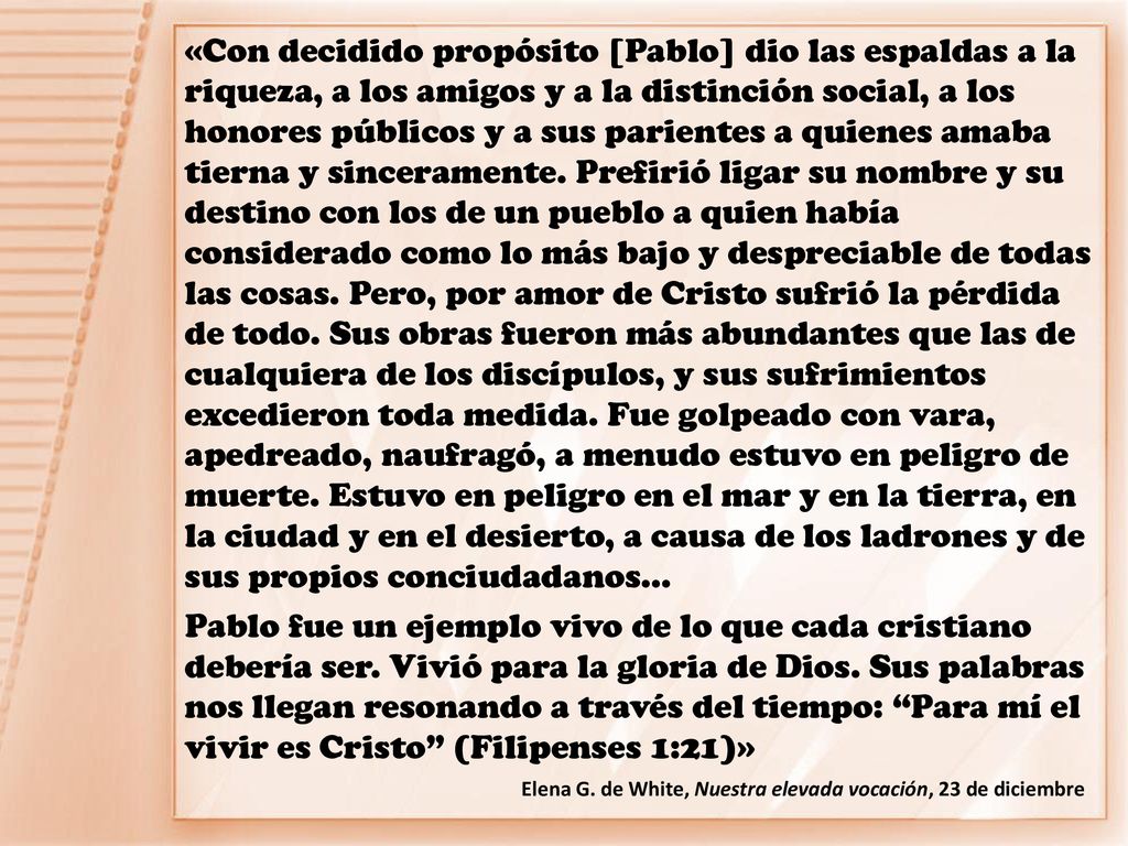 «Con decidido propósito [Pablo] dio las espaldas a la riqueza, a los amigos y a la distinción social, a los honores públicos y a sus parientes a quienes amaba tierna y sinceramente. Prefirió ligar su nombre y su destino con los de un pueblo a quien había considerado como lo más bajo y despreciable de todas las cosas. Pero, por amor de Cristo sufrió la pérdida de todo. Sus obras fueron más abundantes que las de cualquiera de los discípulos, y sus sufrimientos excedieron toda medida. Fue golpeado con vara, apedreado, naufragó, a menudo estuvo en peligro de muerte. Estuvo en peligro en el mar y en la tierra, en la ciudad y en el desierto, a causa de los ladrones y de sus propios conciudadanos…