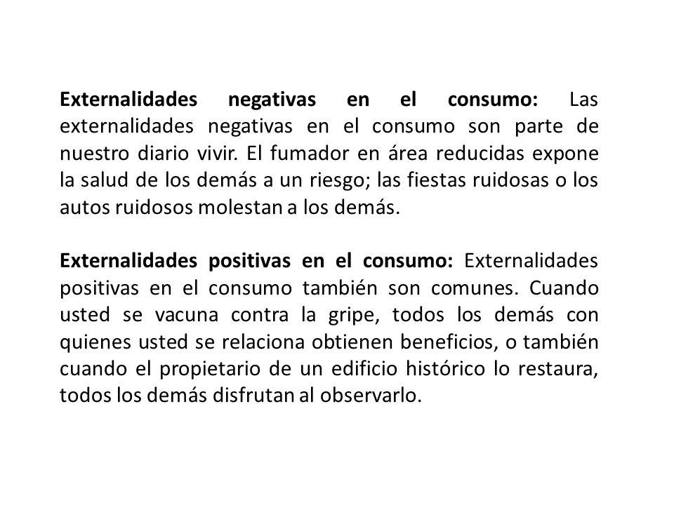 Externalidades negativas en el consumo: Las externalidades negativas en el consumo son parte de nuestro diario vivir. El fumador en área reducidas expone la salud de los demás a un riesgo; las fiestas ruidosas o los autos ruidosos molestan a los demás.