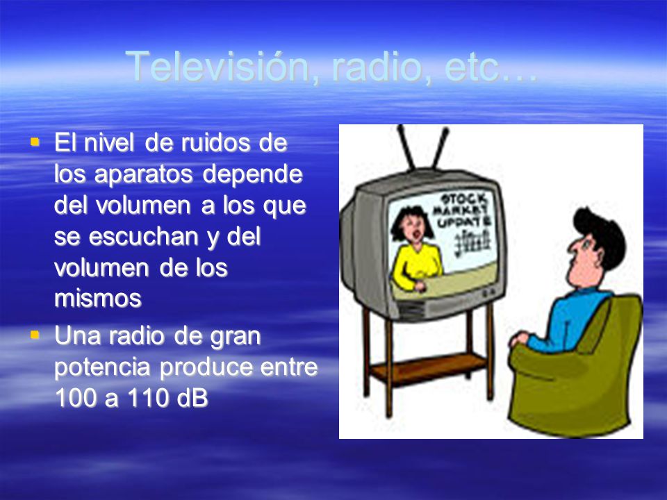 Televisión, radio, etc… El nivel de ruidos de los aparatos depende del volumen a los que se escuchan y del volumen de los mismos.