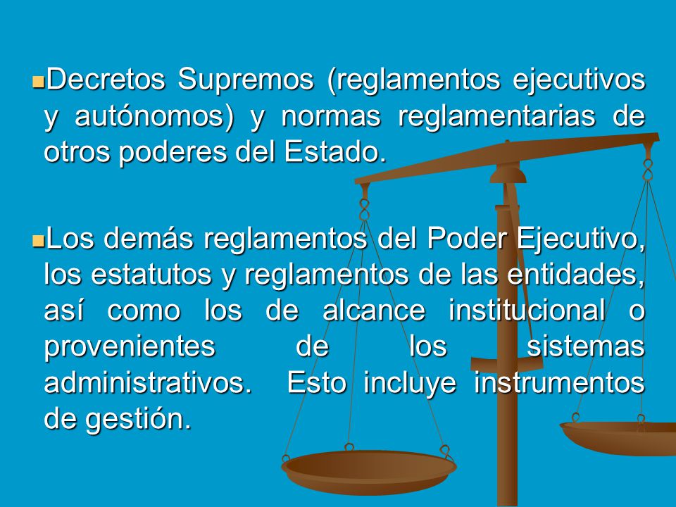 Decretos Supremos (reglamentos ejecutivos y autónomos) y normas reglamentarias de otros poderes del Estado.